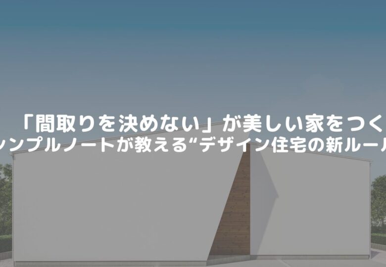 「間取りを決めない」が美しい家をつくる。シンプルノートが教える“デザイン住宅の新ルール”